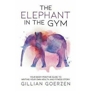 The Elephant in the Gym: Your Body-Positive Guide to Writing Your Own Health and Fitness Story, Paperback - Gillian Goerzen imagine