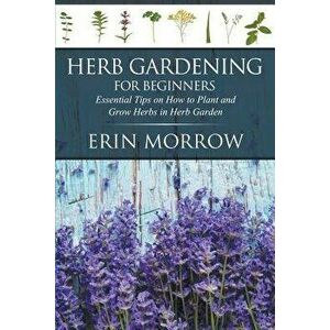 Herb Gardening for Beginners: Essential Tips on How to Plant and Grow Herbs in Herb Garden, Paperback - Erin Morrow imagine