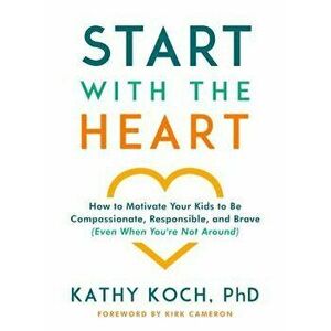 Start with the Heart: How to Motivate Your Kids to Be Compassionate, Responsible, and Brave (Even When You're Not Around), Paperback - Kathy Koch Phd imagine