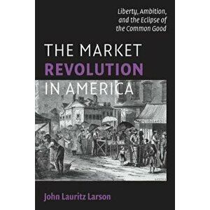 The Market Revolution in America, Paperback - John Lauritz Larson imagine