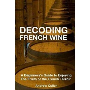 Decoding French Wine: A Beginner's Guide to Enjoying the Fruits of the French Terroir - Andrew Cullen imagine