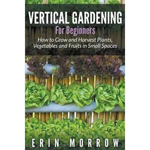Vertical Gardening for Beginners: How to Grow and Harvest Plants, Vegetables and Fruits in Small Spaces, Paperback - Erin Morrow imagine