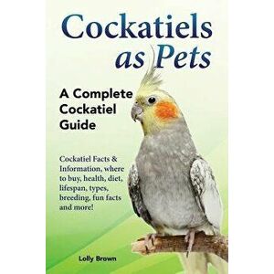 Cockatiels as Pets: Cockatiel Facts & Information, Where to Buy, Health, Diet, Lifespan, Types, Breeding, Fun Facts and More! a Complete C, Paperback imagine