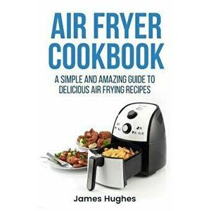 Air Fryer Cookbook: A Simple and Amazing Guide to Delicious Air Frying Recipes, Paperback - James Hughes imagine