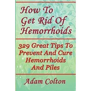 How to Get Rid of Hemorrhoids: 329 Great Tips to Prevent and Cure Hemorrhoids and Piles, Paperback - Adam Colton imagine