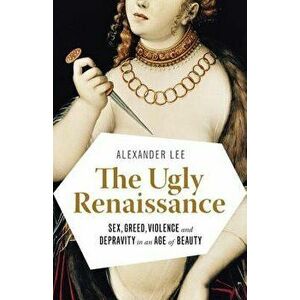 The Ugly Renaissance: Sex, Greed, Violence and Depravity in an Age of Beauty, Paperback - Alexander Lee imagine