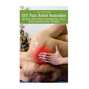 DIY Pain Relief Remedies: 40 Recipes with Essential Oils and Medicinal Herbs: (Young Living Essential Oils Guide, Essential Oils Book, Essential, Pape imagine