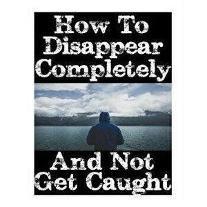 How to Disappear Completely and Not Get Caught: 26 Lessons on How to Evade the Authorities, Establish a New Identity, and Start a New Life Without Lea imagine