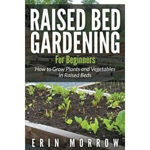 Raised Bed Gardening For Beginners: How to Grow Plants and Vegetables in Raised Beds, Paperback - Erin Morrow imagine