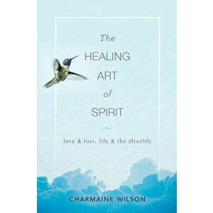 The Healing Art of Spirit: Love & loss, life & the afterlife, Paperback - Charmaine Wilson imagine