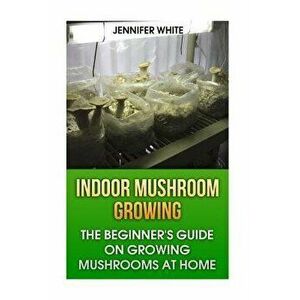 Indoor Mushroom Growing: The Beginner's Guide on Growing Mushrooms at Home: (Growing Mushrooms, Mushroom Gardening), Paperback - Jennifer White imagine