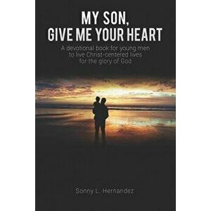 My Son, Give Me Your Heart: A Devotional Book for Young Men to Live Christ-Centered Lives for the Glory of God, Paperback - Sonny L. Hernandez imagine