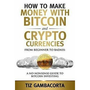 How to Make Money with Bitcoin and Crypto Currencies: From Beginner to Badass: A No-Nonsense Guide to Bitcoin Investing, Paperback - Tiz Gambacorta imagine