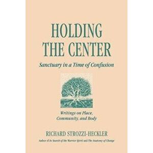 Holding to the Center: Sanctuary in a Time of Confusion, Paperback - Richard Strozzi-Heckler imagine