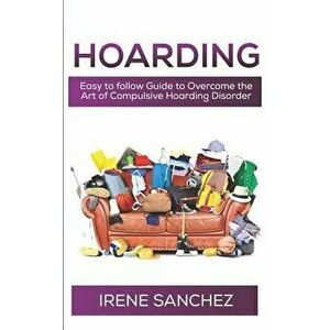 Hoarding: Easy to follow Guide to Overcome the Art of Compulsive Hoarding Disorder, Paperback - Irene Sanchez imagine