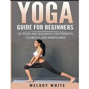 Yoga Guide for Beginners: 101 Poses and Sequences for Strength, Flexibility, and Mindfulness, Paperback - Melody White imagine