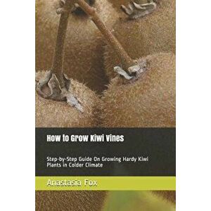 How to Grow Kiwi Vines: Step-By-Step Guide on Growing Hardy Kiwi Plants in Colder Climate, Paperback - Anastasia Fox imagine
