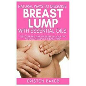 Natural Ways to Dissolve Breast Lump with Essential Oils: Discover the Type of Essential Oils That Naturally Dissolve Breast Lump, Paperback - Kristen imagine