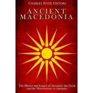 Ancient Macedonia: The History and Legacy of Alexander the Great and the Macedonians in Antiquity, Paperback - Charles River Editors imagine