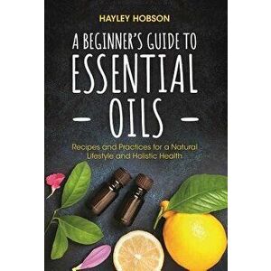 A Beginner's Guide to Essential Oils: Recipes and Practices for a Natural Lifestyle and Holistic Health, Paperback - Hayley Hobson imagine