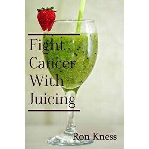 Fight Cancer with Juicing: Use the Power of Natural Juice to Help Prevent and Fight Off Cancer, Paperback - Ron Kness imagine