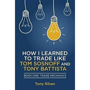 How I Learned to Trade Like Tom Sosnoff and Tony Battista: Book One, Trade Mechanics, Paperback - Tony Rihan imagine