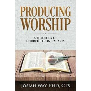 Producing Worship: A Theology of Church Technical Arts, Paperback - Josiah Way imagine