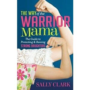 The Way of the Warrior Mama: The Guide to Protecting and Raising Strong Daughters, Paperback - Sally Clark imagine