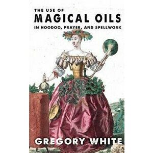 The Use of Magical Oils in Hoodoo, Prayer, and Spellwork, Paperback - Gregory Lee White imagine