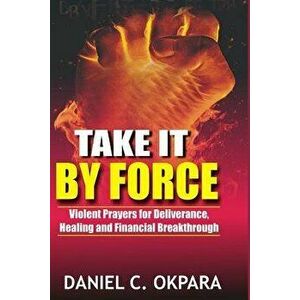 Take It by Force: 200 Violent Prayers for Deliverance, Healing and Financial Breakthrough, Paperback - Daniel C. Okpara imagine