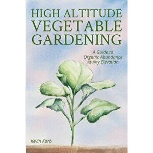 High Altitude Vegetable Gardening: A Guide to Organic Abundance at Any Elevation, Paperback - Kevin Korb imagine