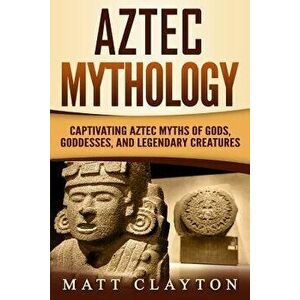 Aztec Mythology: Captivating Aztec Myths of Gods, Goddesses, and Legendary Creatures, Paperback - Matt Clayton imagine