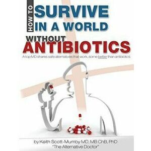 How to Survive in a World Without Antibiotics: A Top MD Shares Safe Alternatives That Work, Some Better Than Antibiotics, Paperback - Keith Scott-Mumb imagine