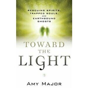 Toward the Light: Rescuing Spirits, Trapped Souls, and Earthbound Ghosts, Paperback - Amy Major imagine