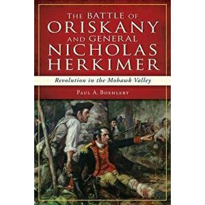 The Battle of Oriskany and General Nicholas Herkimer: Revolution in the Mohawk Valley, Paperback - Paul A. Boehlert imagine