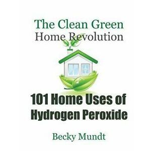 101 Home Uses of Hydrogen Peroxide: The Clean Green Home Revolution, Paperback - Mundt Becky imagine