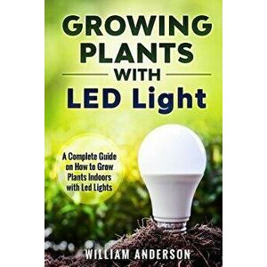 Growing Plants with Led Lights: A Complete Guide on How to Grow Plants Indoors with Led Lights, Paperback - William Anderson imagine