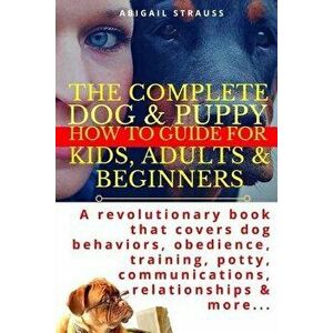 The Complete Dog & Puppy How to Guide for Kids, Adults & Beginners: A Revolutionary Book That Covers Dog Behaviors, Obedience, Training, Potty, Commun imagine