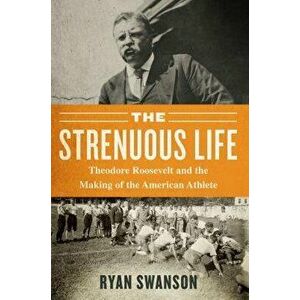 The Strenuous Life: Theodore Roosevelt and the Making of the American Athlete, Hardcover - Ryan Swanson imagine