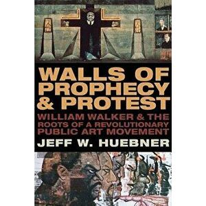 Walls of Prophecy and Protest: William Walker and the Roots of a Revolutionary Public Art Movement, Paperback - Jeff W. Huebner imagine