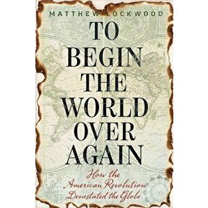 To Begin the World Over Again: How the American Revolution Devastated the Globe, Hardcover - Matthew Lockwood imagine