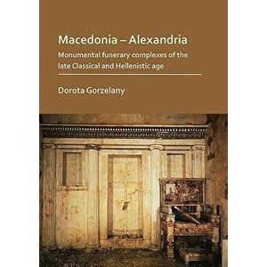 Macedonia - Alexandria: Monumental Funerary Complexes of the Late Classical and Hellenistic Age, Paperback - Dorota Gorzelany imagine