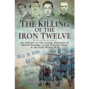 The Killing of the Iron Twelve: An Account of the Largest Execution of British Soldiers on the Western Front in the First World War, Hardcover - Hedle imagine