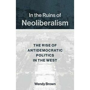 In the Ruins of Neoliberalism: The Rise of Antidemocratic Politics in the West, Paperback - Wendy Brown imagine
