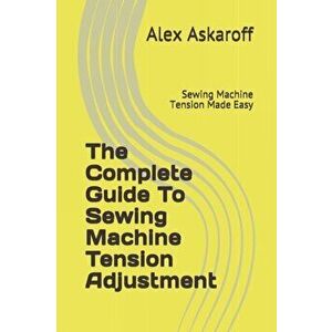 The Complete Guide To Sewing Machine Tension Adjustment: Sewing Machine Tension Made Easy, Paperback - Alex Askaroff imagine