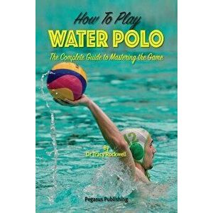 How To Play Water Polo: The Complete Guide To Mastering The Game, Paperback - Tracy Rockwell imagine