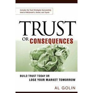Trust or Consequences: Build Trust Today or Lose Your Market Tomorrow, Paperback - Al Golin imagine