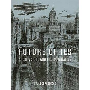 Future Cities: Architecture and the Imagination, Hardcover - Paul Dobraszczyk imagine