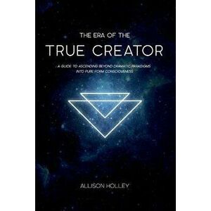 The Era of the True Creator: A Guide to Ascending Beyond Dramatic Paradigms Into Pure Form Consciousness, Paperback - Allison Holley imagine