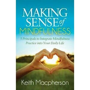 Making Sense of Mindfulness: Five Principals to Integrate Mindfulness Practice Into Your Daily Life, Paperback - Keith MacPherson imagine